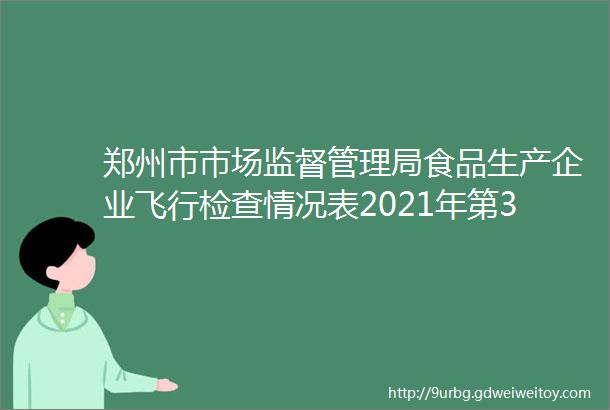 郑州市市场监督管理局食品生产企业飞行检查情况表2021年第3号